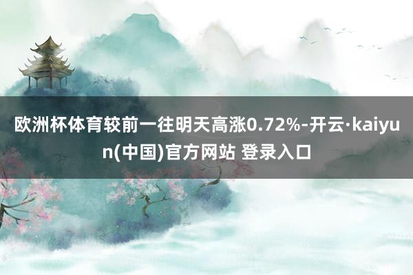 欧洲杯体育较前一往明天高涨0.72%-开云·kaiyun(中国)官方网站 登录入口