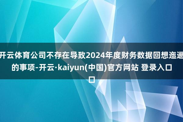 开云体育公司不存在导致2024年度财务数据回想迤逦的事项-开云·kaiyun(中国)官方网站 登录入口
