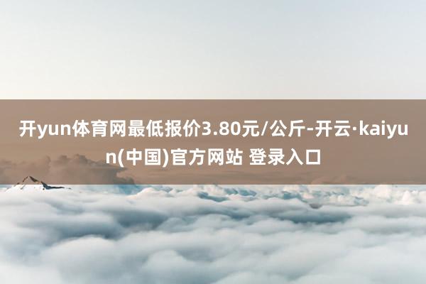 开yun体育网最低报价3.80元/公斤-开云·kaiyun(中国)官方网站 登录入口