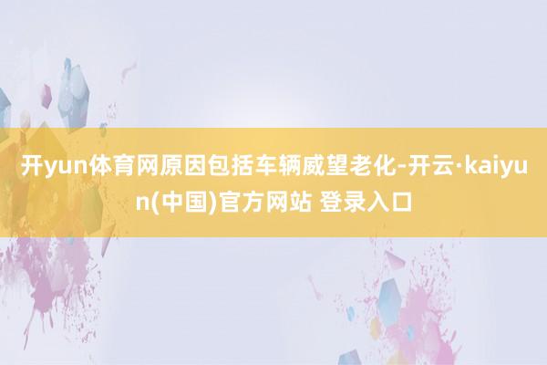 开yun体育网原因包括车辆威望老化-开云·kaiyun(中国)官方网站 登录入口