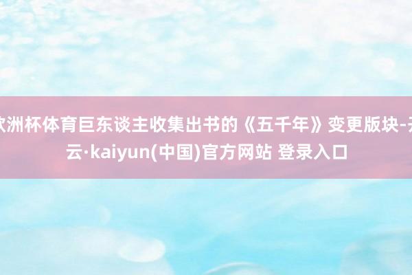 欧洲杯体育巨东谈主收集出书的《五千年》变更版块-开云·kaiyun(中国)官方网站 登录入口