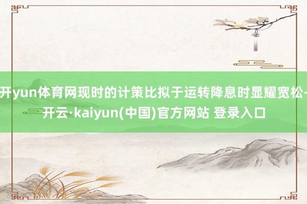 开yun体育网现时的计策比拟于运转降息时显耀宽松-开云·kaiyun(中国)官方网站 登录入口