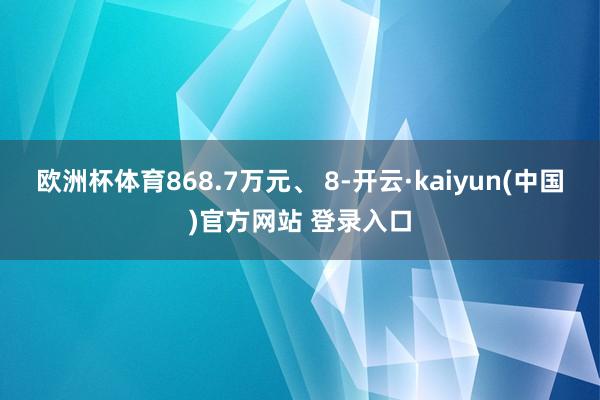 欧洲杯体育868.7万元、 8-开云·kaiyun(中国)官方网站 登录入口