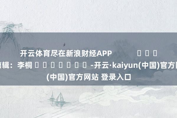 开云体育尽在新浪财经APP            						牵累剪辑：李桐 							-开云·kaiyun(中国)官方网站 登录入口