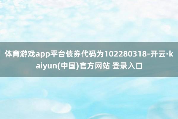 体育游戏app平台债券代码为102280318-开云·kaiyun(中国)官方网站 登录入口