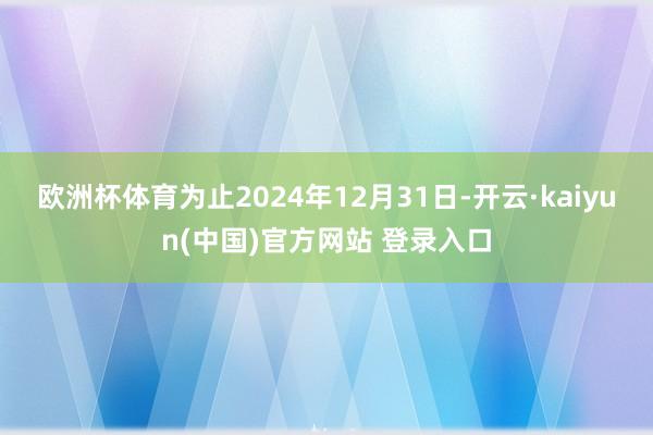 欧洲杯体育为止2024年12月31日-开云·kaiyun(中国)官方网站 登录入口