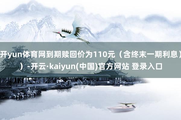 开yun体育网到期赎回价为110元(含终末一期利息))-开云·kaiyun(中国)官方网站 登录入口