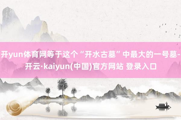 开yun体育网等于这个“开水古墓”中最大的一号墓-开云·kaiyun(中国)官方网站 登录入口