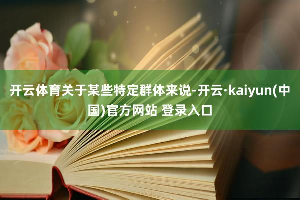 开云体育关于某些特定群体来说-开云·kaiyun(中国)官方网站 登录入口