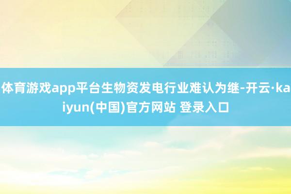 体育游戏app平台生物资发电行业难认为继-开云·kaiyun(中国)官方网站 登录入口