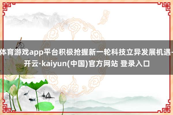 体育游戏app平台积极抢握新一轮科技立异发展机遇-开云·kaiyun(中国)官方网站 登录入口