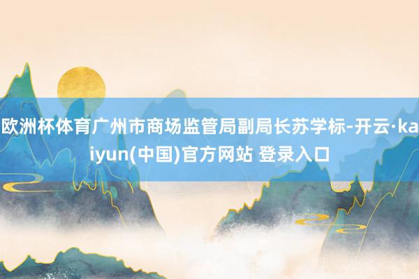 欧洲杯体育广州市商场监管局副局长苏学标-开云·kaiyun(中国)官方网站 登录入口