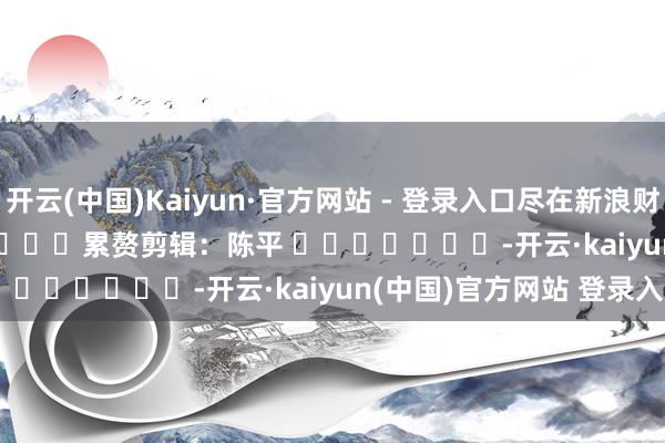 开云(中国)Kaiyun·官方网站 - 登录入口尽在新浪财经APP            						累赘剪辑：陈平 							-开云·kaiyun(中国)官方网站 登录入口