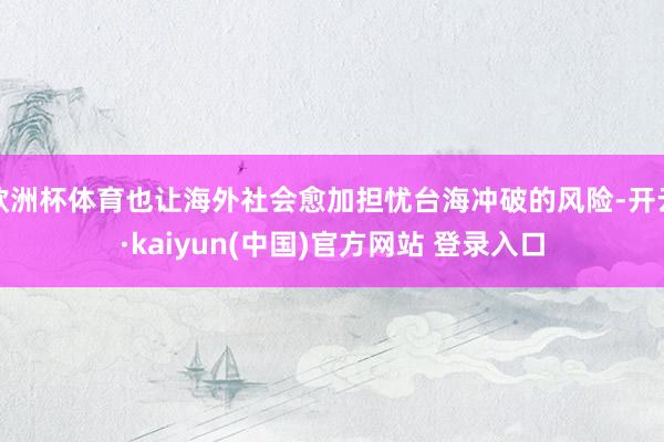 欧洲杯体育也让海外社会愈加担忧台海冲破的风险-开云·kaiyun(中国)官方网站 登录入口