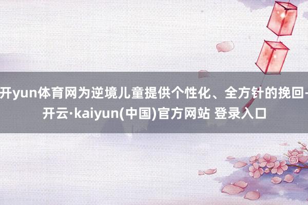 开yun体育网为逆境儿童提供个性化、全方针的挽回-开云·kaiyun(中国)官方网站 登录入口