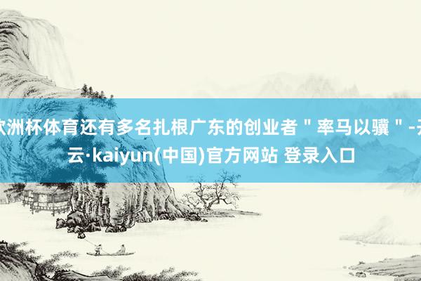 欧洲杯体育还有多名扎根广东的创业者＂率马以骥＂-开云·kaiyun(中国)官方网站 登录入口