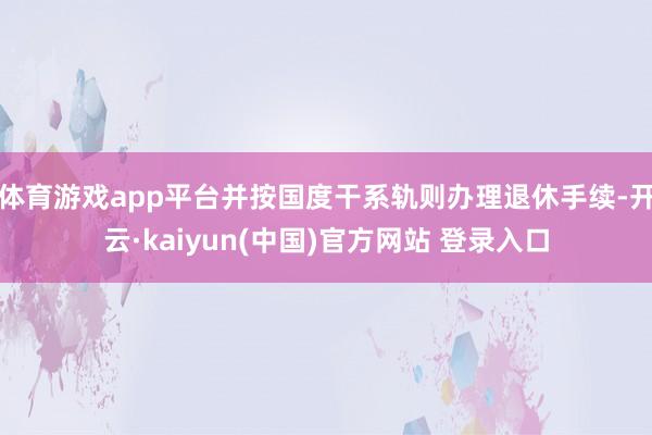 体育游戏app平台并按国度干系轨则办理退休手续-开云·kaiyun(中国)官方网站 登录入口