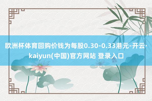 欧洲杯体育回购价钱为每股0.30-0.33港元-开云·kaiyun(中国)官方网站 登录入口