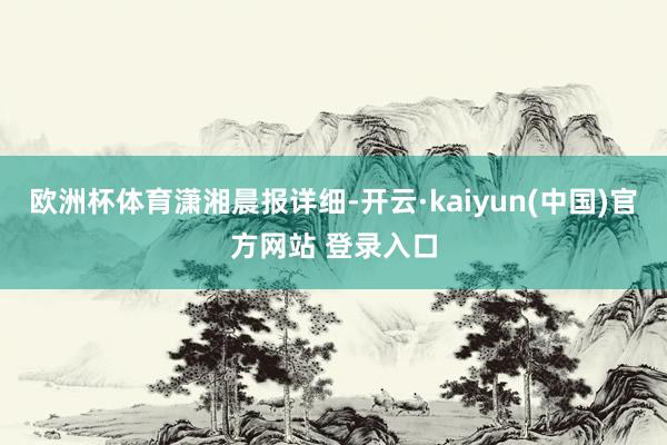 欧洲杯体育潇湘晨报详细-开云·kaiyun(中国)官方网站 登录入口