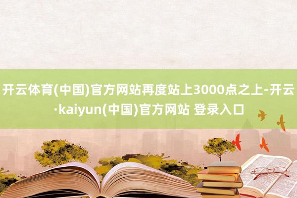 开云体育(中国)官方网站再度站上3000点之上-开云·kaiyun(中国)官方网站 登录入口