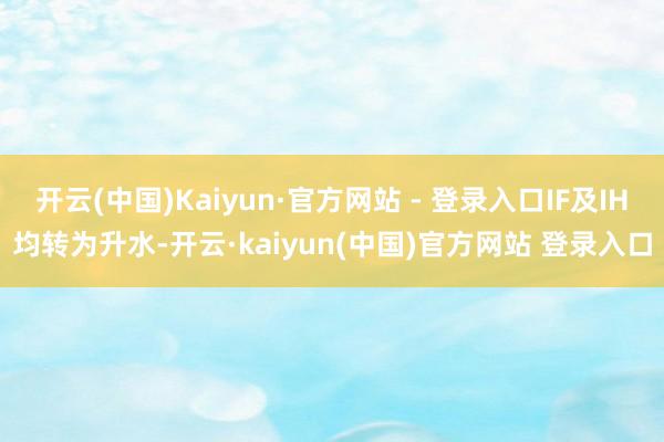 开云(中国)Kaiyun·官方网站 - 登录入口IF及IH均转为升水-开云·kaiyun(中国)官方网站 登录入口