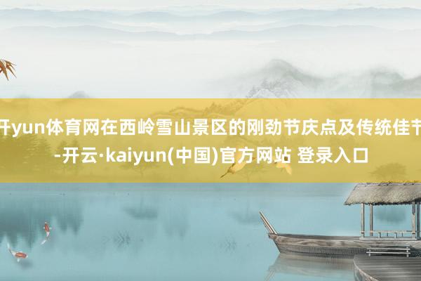 开yun体育网在西岭雪山景区的刚劲节庆点及传统佳节-开云·kaiyun(中国)官方网站 登录入口