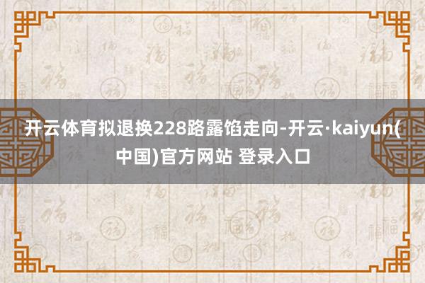开云体育拟退换228路露馅走向-开云·kaiyun(中国)官方网站 登录入口
