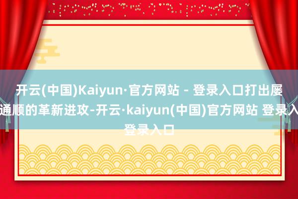 开云(中国)Kaiyun·官方网站 - 登录入口打出屡次通顺的革新进攻-开云·kaiyun(中国)官方网站 登录入口