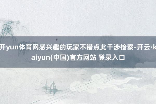 开yun体育网感兴趣的玩家不错点此干涉检察-开云·kaiyun(中国)官方网站 登录入口