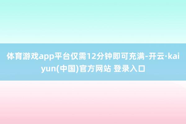 体育游戏app平台仅需12分钟即可充满-开云·kaiyun(中国)官方网站 登录入口