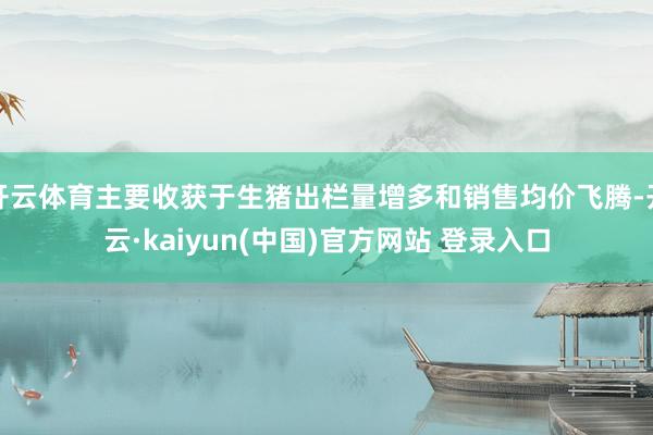 开云体育主要收获于生猪出栏量增多和销售均价飞腾-开云·kaiyun(中国)官方网站 登录入口