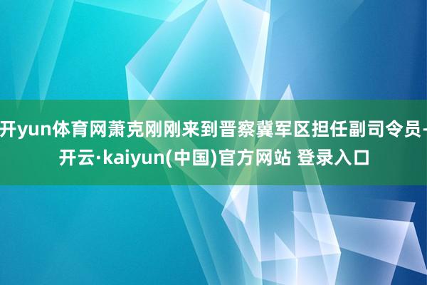 开yun体育网萧克刚刚来到晋察冀军区担任副司令员-开云·kaiyun(中国)官方网站 登录入口