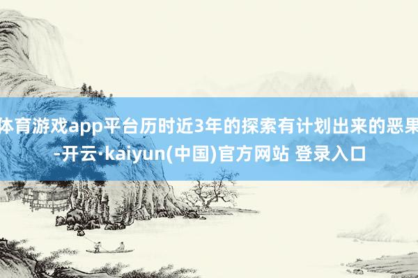 体育游戏app平台历时近3年的探索有计划出来的恶果-开云·kaiyun(中国)官方网站 登录入口