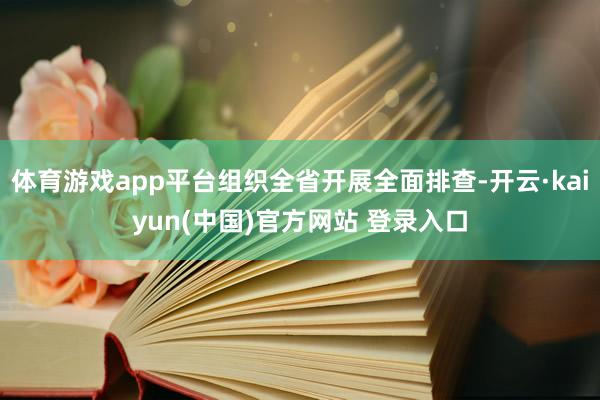 体育游戏app平台组织全省开展全面排查-开云·kaiyun(中国)官方网站 登录入口