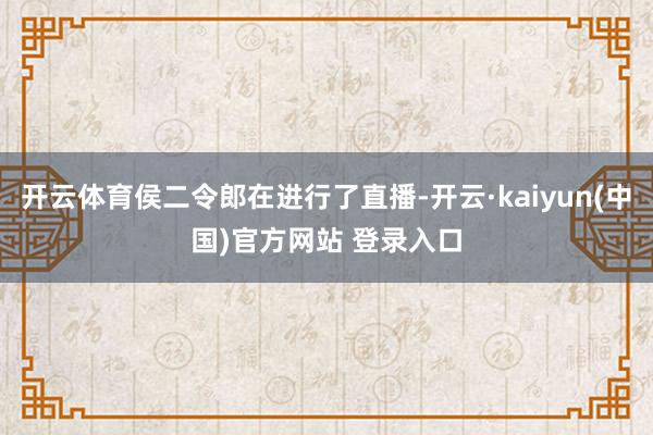 开云体育侯二令郎在进行了直播-开云·kaiyun(中国)官方网站 登录入口