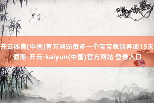 开云体育(中国)官方网站每多一个宝宝就能再加15天假期-开云·kaiyun(中国)官方网站 登录入口