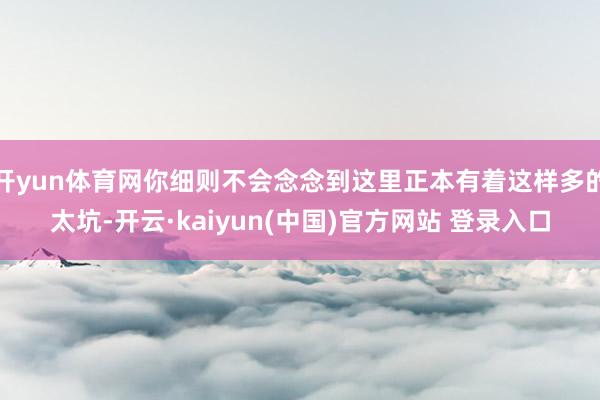 开yun体育网你细则不会念念到这里正本有着这样多的太坑-开云·kaiyun(中国)官方网站 登录入口