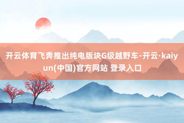 开云体育飞奔推出纯电版块G级越野车-开云·kaiyun(中国)官方网站 登录入口