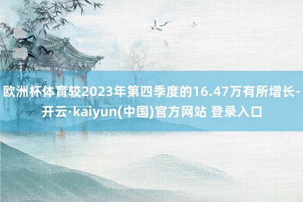 欧洲杯体育较2023年第四季度的16.47万有所增长-开云·kaiyun(中国)官方网站 登录入口