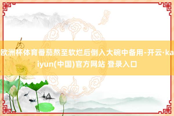 欧洲杯体育番茄熬至软烂后倒入大碗中备用-开云·kaiyun(中国)官方网站 登录入口