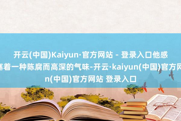 开云(中国)Kaiyun·官方网站 - 登录入口他感到空气中填塞着一种陈腐而高深的气味-开云·kaiyun(中国)官方网站 登录入口