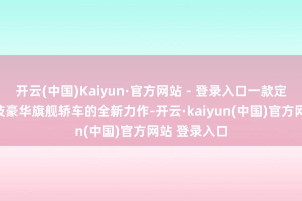 开云(中国)Kaiyun·官方网站 - 登录入口一款定位为D 级科技豪华旗舰轿车的全新力作-开云·kaiyun(中国)官方网站 登录入口