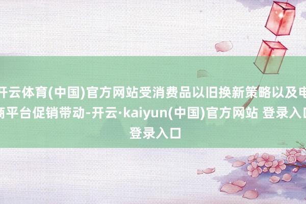 开云体育(中国)官方网站受消费品以旧换新策略以及电商平台促销带动-开云·kaiyun(中国)官方网站 登录入口