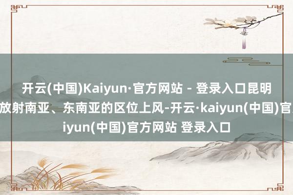 开云(中国)Kaiyun·官方网站 - 登录入口昆明市一直积极阐扬放射南亚、东南亚的区位上风-开云·kaiyun(中国)官方网站 登录入口
