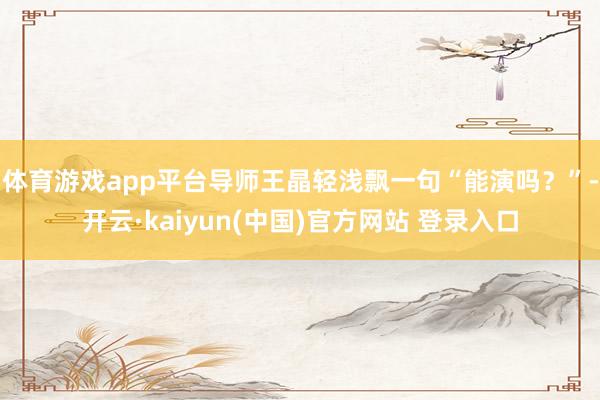 体育游戏app平台导师王晶轻浅飘一句“能演吗？”-开云·kaiyun(中国)官方网站 登录入口