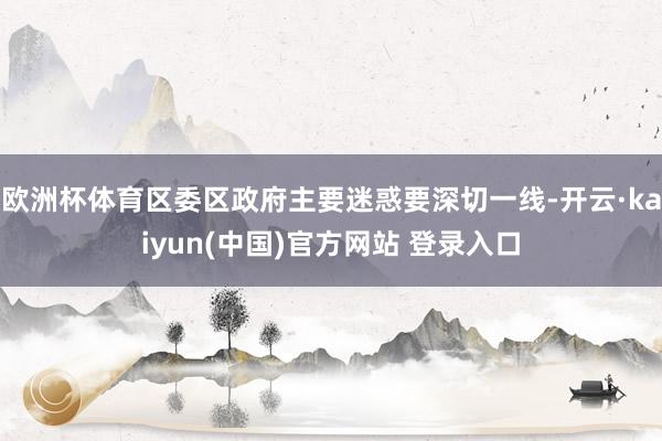 欧洲杯体育区委区政府主要迷惑要深切一线-开云·kaiyun(中国)官方网站 登录入口