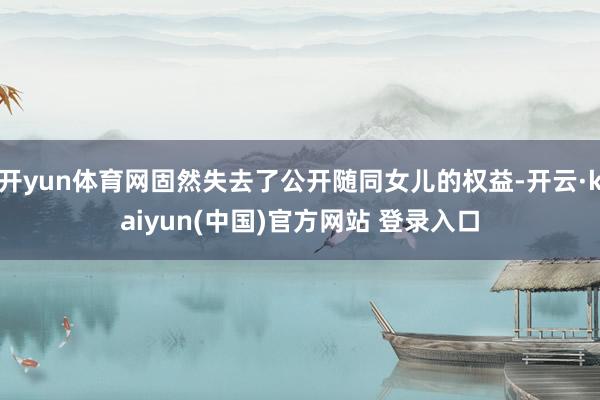 开yun体育网固然失去了公开随同女儿的权益-开云·kaiyun(中国)官方网站 登录入口