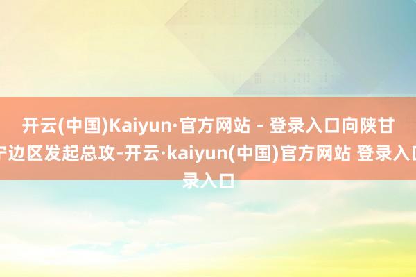 开云(中国)Kaiyun·官方网站 - 登录入口向陕甘宁边区发起总攻-开云·kaiyun(中国)官方网站 登录入口