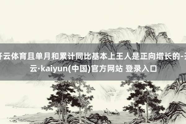 开云体育且单月和累计同比基本上王人是正向增长的-开云·kaiyun(中国)官方网站 登录入口