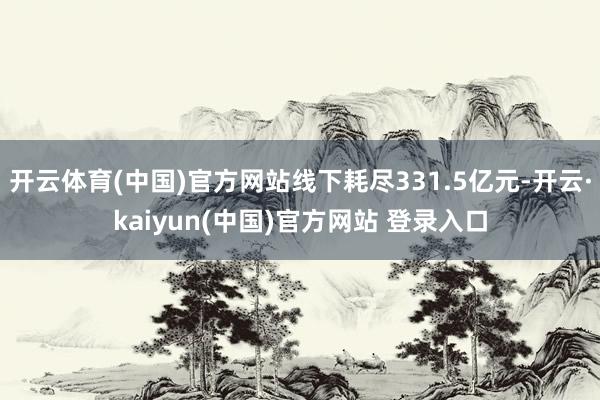开云体育(中国)官方网站线下耗尽331.5亿元-开云·kaiyun(中国)官方网站 登录入口